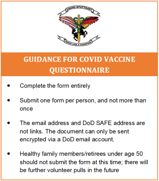 Guidance for COVID Vaccine Questionnaire: - Submit one form per person - Complete the form entirely - Don’t submit the form more than once - The email address and DoD Safe address are not links and the document can only be sent encrypted via a DoD email account - Healthy family members/retirees should not submit the form; we will do a volunteer pull for them in the future